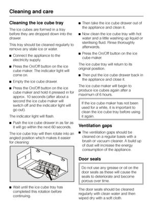 Page 36Cleaning the ice cube tray
The ice cubes are formed in a tray
before they are dropped down into the
drawer.
This tray should be cleaned regularly to
remove any stale ice or water.
^Connect the appliance to the
electricity supply.
^Press the On/Off button on the ice
cube maker. The indicator light will
come on.
^Empty the ice cube drawer.
^Press the On/Off button on the ice
cube maker and hold it pressed in for
approx. 10 seconds (after about a
second the ice cube maker will
switch off and the indicator...
