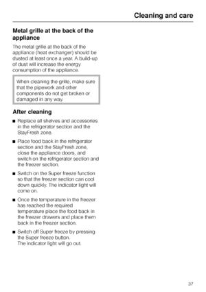 Page 37Metal grille at the back of the
appliance
The metal grille at the back of the
appliance (heat exchanger) should be
dusted at least once a year. A build-up
of dust will increase the energy
consumption of the appliance.
When cleaning the grille, make sure
that the pipework and other
components do not get broken or
damaged in any way.
After cleaning
^Replace all shelves and accessories
in the refrigerator section and the
StayFresh zone.
^Place food back in the refrigerator
section and the StayFresh zone,...