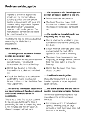 Page 38Repairs to electrical appliances
should only be carried out by a
suitably qualified and competent
person in accordance with local and
national safety regulations. Repairs
and other work by unqualified
persons could be dangerous. The
manufacturer cannot be held liable
for unauthorised work.
The following can be corrected without
contacting the Miele Service
Department:
What to do if . . .
. . . the refrigerator section or freezer
section does not get cool.
^Check whether the respective section
is switched...