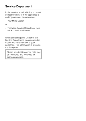 Page 42In the event of a fault which you cannot
correct yourself, or if the appliance is
under guarantee, please contact:
–Your Miele Dealer
or
–The Miele Service Department (see
back cover for address).
When contacting your Dealer or the
Service Department, please quote the
model and serial number of your
appliance. This information is given on
the data plate.
Please note that telephone calls may
be monitored and recorded for
training purposes.
Service Department
42
 