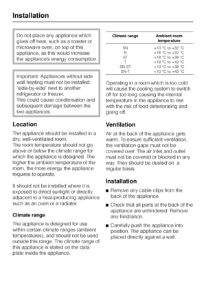 Page 46Do not place any appliance which
gives off heat, such as a toaster or
microwave oven, on top of this
appliance, as this would increase
the appliance’s energy consumption.
Important: Appliances without side
wall heating must not be installed
side-by-side next to another
refrigerator or freezer.
This could cause condensation and
subsequent damage between the
two appliances.
Location
The appliance should be installed in a
dry, well-ventilated room.
The room temperature should not go
above or below the...