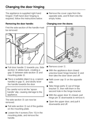 Page 48The appliance is supplied right hand
hinged. If left hand door hinging is
required, follow the instructions below.
Removing the door handle:
First the side section of the handle must
be removed:
^Pull door handleatowards you. Side
sectionbslides back, creating a
gapdbetween side sectionband
mounting platec.
^
Place a suitable object (e.g. a spoon
handle) in gapd, and slowly lever
the handle towards the door.
Be careful not to let the spoon
handle slip, causing damage to the
appliance.
The side...