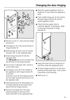 Page 49^Remove coverg, and unscrew hinge
bracketh.
^Fit hinge piniin the second hole of
hinge bracketh.
^Refit bracketjand coverkturned
through 180° on the opposite side.
^Screw hinge brackethinto the
opposite side.
TheM4 screwhas to be screwed into
the left hole of the hinge bracket.
^
Turn covergthrough 180°, and fit it
on the other side.
^
Exchange coverlin the middle of
the appliance with hinge bracketm.
To do this:
Unscrew coverland hinge bracket
m, turn them around and screw in on
the opposite side.
^...