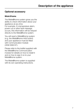Page 7Optional accessory
Miele{home
The Miele|home system gives you the
ability to check information about your
appliance at any time.
For example, if a temperature alarm,
power cut or other fault message
occurs, this information will be relayed
directly to the Miele|home system.
You will need a Miele|home system
(e.g. the Miele|home InfoControl)
and your appliance must be fitted
with Communication module
(XKM 2000 KF).
Please refer to the leaflet supplied with
the Miele|home Communication
module for details...