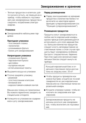 Page 33–Теплым продуктам и напиткам дай
-
те сначала остыть, не помещая их в
прибор, чтобы избежать подтаива
-
ния уже замороженных продуктов и
сократить потребление электро
-
энергии.
Упаковка
^Замораживайте небольшими пор
-
циями.
Пригодная упаковка
- пластиковая пленка
- полиэтилен
- алюминиевая фольга
- банки для замораживания
Непригодная упаковка
- упаковочная бумага
- пергаментная бумага
- целлофан
- мусорные мешки
- использованные пакеты
^Выдавите воздух из упаковки.
^
Плотно закройте упаковку
-...