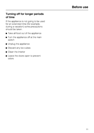 Page 11Turning off for longer periods
of time
If the appliance is not going to be used
for an extended time (for example,
during a vacation) some precautions
should be taken.
^Take all food out of the appliance
^Turn the appliance off at the main
switch
^Unplug the appliance
^Discard any ice cubes
^Clean the interior
^Leave the doors open to prevent
odors
Before use
11
 