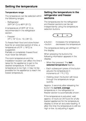 Page 12Temperature range
The temperature can be selected within
the following ranges:
–Refrigerator:
39°F (4° C) to 48°F (9° C).
A temperature of 39°F (4° C) is
recommended in the refrigerator
section.
–Freezer:
3°F (-16° C) to -15 (-26° C).
To freeze fresh food and store frozen
food for an extended period of time, a
temperature of 0°F (-18°C) is
suggested.
Partially or completely thawed food
must never be refrozen.
The room temperature and the
installation location can affect the time it
takes for the...