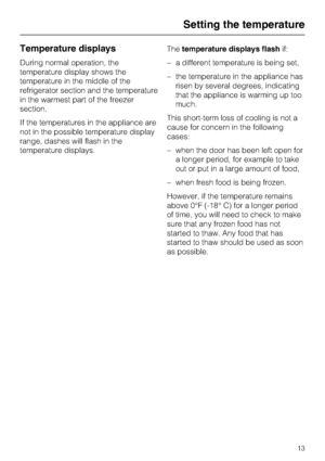 Page 13Temperature displays
During normal operation, the
temperature display shows the
temperature in the middle of the
refrigerator section and the temperature
in the warmest part of the freezer
section.
If the temperatures in the appliance are
not in the possible temperature display
range, dashes will flash in the
temperature displays.Thetemperature displays flashif:
–a different temperature is being set,
–the temperature in the appliance has
risen by several degrees, indicating
that the appliance is warming...