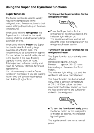 Page 16Super function
The Super function is used to rapidly
reduce the temperature in the
refrigerator and freezer sections to their
lowest settings (depending on the room
temperature).
When used with therefrigeratorthe
Super function is ideal for the rapid
cooling of drinks and refrigerating large
quantities of food.
When used with thefreezerthe Super
function is ideal for freezing large
quantities of unfrozen food. The
function should be switched on approx.
6 hours before the fresh food is placed
in the...