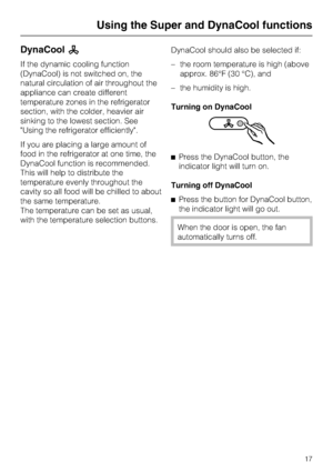 Page 17DynaCoolm
If the dynamic cooling function
(DynaCool) is not switched on, the
natural circulation of air throughout the
appliance can create different
temperature zones in the refrigerator
section, with the colder, heavier air
sinking to the lowest section. See
Using the refrigerator efficiently.
If you are placing a large amount of
food in the refrigerator at one time, the
DynaCool function is recommended.
This will help to distribute the
temperature evenly throughout the
cavity so all food will be...