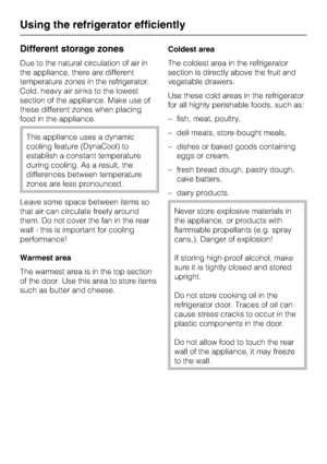 Page 18Different storage zones
Due to the natural circulation of air in
the appliance, there are different
temperature zones in the refrigerator.
Cold, heavy air sinks to the lowest
section of the appliance. Make use of
these different zones when placing
food in the appliance.
This appliance uses a dynamic
cooling feature (DynaCool) to
establish a constant temperature
during cooling. As a result, the
differences between temperature
zones are less pronounced.
Leave some space between items so
that air can...