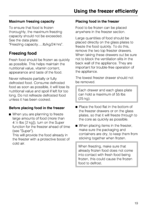 Page 19Maximum freezing capacity
To ensure that food is frozen
thoroughly, the maximum freezing
capacity should not be exceeded.
See the data plate:
Freezing capacity.....lb/kg/24 hrs.
Freezing food
Fresh food should be frozen as quickly
as possible. This helps maintain the
nutritional value, vitamin content,
appearance and taste of the food.
Never refreeze partially or fully
defrosted food. Consume defrosted
food as soon as possible, it will lose its
nutritional value and spoil if left for too
long. Do not...