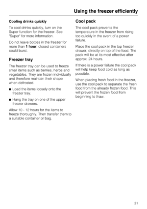 Page 21Cooling drinks quickly
To cool drinks quickly, turn on the
Super function for the freezer. See
Super for more information.
Do not leave bottles in the freezer for
more than1 hour, closed containers
could burst.
Freezer tray
The freezer tray can be used to freeze
small items such as berries, herbs and
vegetables. They are frozen individually
and therefore maintain their shape
when defrosted.
^Load the items loosely onto the
freezer tray.
^Hang the tray on one of the upper
freezer drawers.
Allow 10 - 12...