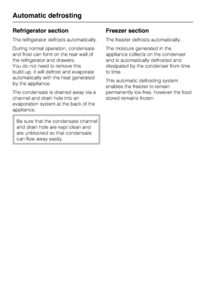 Page 22Refrigerator section
The refrigerator defrosts automatically.
During normal operation, condensate
and frost can form on the rear wall of
the refrigerator and drawers.
You do not need to remove this
build-up, it will defrost and evaporate
automatically with the heat generated
by the appliance.
The condensate is drained away via a
channel and drain hole into an
evaporation system at the back of the
appliance.
Be sure that the condensate channel
and drain hole are kept clean and
are unblocked so that...