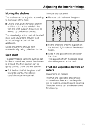 Page 23Moving the shelves
The shelves can be adjusted according
to the height of the food:
^Lift the shelf, pull it forwards slightly,
until the notch at the side is in line
with the shelf support. It can now be
moved up or down as desired.
The raised edge at the back of the shelf
must face upwards to prevent food
from touching the back of the
appliance.
Stops prevent the shelves from
unintentionally being pulled out too far.
Split shelf
To accommodate tall items such as tall
bottles or containers, one of the...