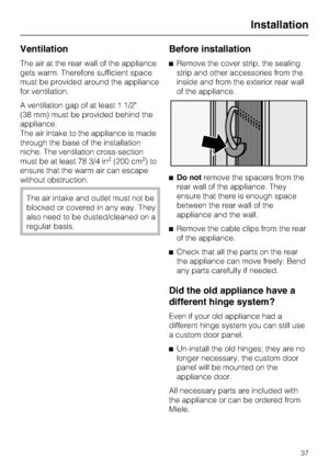 Page 37Ventilation
The air at the rear wall of the appliance
gets warm. Therefore sufficient space
must be provided around the appliance
for ventilation.
A ventilation gap of at least 1 1/2
(38 mm) must be provided behind the
appliance.
The air intake to the appliance is made
through the base of the installation
niche. The ventilation cross-section
must be at least 78 3/4 in
2(200 cm2)to
ensure that the warm air can escape
without obstruction.
The air intake and outlet must not be
blocked or covered in any way....