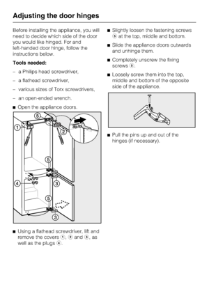 Page 40Before installing the appliance, you will
need to decide which side of the door
you would like hinged. For and
left-handed door hinge, follow the
instructions below.
Tools needed:
–a Philips head screwdriver,
–a flathead screwdriver,
–various sizes of Torx screwdrivers,
–an open-ended wrench.
^Open the appliance doors.
^
Using a flathead screwdriver, lift and
remove the coversa,bandc,as
well as the plugsd.^Slightly loosen the fastening screws
eat the top, middle and bottom.
^Slide the appliance doors...