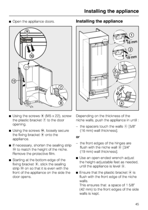 Page 45^Open the appliance doors.
^Using the screwsh(M5 x 22), screw
the plastic bracketgto the door
opening.
^
Using the screwsj, loosely secure
the fixing bracketionto the
appliance.
^
If necessary, shorten the sealing strip
kto match the height of the niche.
Remove the protective film.
^
Starting at the bottom edge of the
fixing bracketi, stick the sealing
stripkon so that it is even with the
front of the appliance on the side the
door opens.Installing the appliance
Depending on the thickness of the
niche...