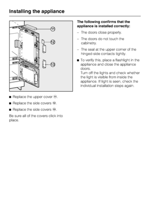 Page 50^Replace the upper coverk.
^Replace the side coversl.
^Replace the side coversm.
Be sure all of the covers click into
place.The following confirms that the
appliance is installed correctly:
–The doors close properly.
–The doors do not touch the
cabinetry.
–The seal at the upper corner of the
hinged-side contacts tightly.
^To verify this, place a flashlight in the
appliance and close the appliance
doors.
Turn off the lights and check whether
the light is visible from inside the
appliance. If light is...