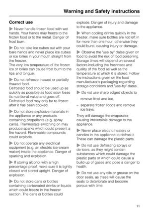Page 11Correct use
~Never handle frozen food with wet
hands. Your hands may freeze to the
frozen food or to the metal. Danger of
frost burn.
~Do not take ice cubes out with your
bare hands and never place ice cubes
or ice lollies in your mouth straight from
the freezer.
The very low temperature of the frozen
ice or lollies can cause frost burn to the
lips and tongue.
~Do not refreeze thawed or partially
thawed food.
Defrosted food should be used up as
quickly as possible as food soon loses
its nutritional value...