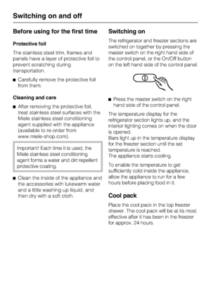 Page 14Before using for the first time
Protective foil
The stainless steel trim, frames and
panels have a layer of protective foil to
prevent scratching during
transportation.
^Carefully remove the protective foil
from them.
Cleaning and care
^After removing the protective foil,
treat stainless steel surfaces with the
Miele stainless steel conditioning
agent supplied with the appliance
(available to re-order from
www.miele-shop.com).
Important! Each time it is used, the
Miele stainless steel conditioning
agent...