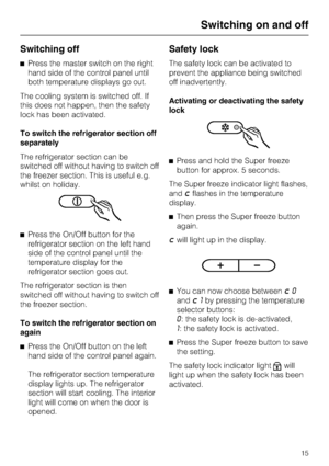 Page 15Switching off
^Press the master switch on the right
hand side of the control panel until
both temperature displays go out.
The cooling system is switched off. If
this does not happen, then the safety
lock has been activated.
To switch the refrigerator section off
separately
The refrigerator section can be
switched off without having to switch off
the freezer section. This is useful e.g.
whilst on holiday.
^Press the On/Off button for the
refrigerator section on the left hand
side of the control panel...