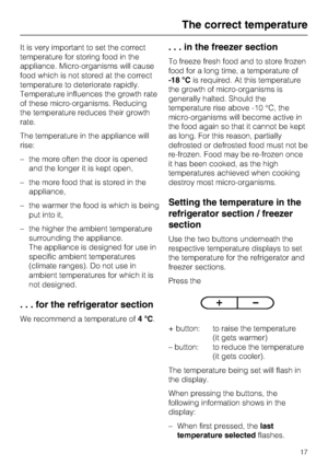 Page 17It is very important to set the correct
temperature for storing food in the
appliance. Micro-organisms will cause
food which is not stored at the correct
temperature to deteriorate rapidly.
Temperature influences the growth rate
of these micro-organisms. Reducing
the temperature reduces their growth
rate.
The temperature in the appliance will
rise:
–the more often the door is opened
and the longer it is kept open,
– the more food that is stored in the
appliance,
– the warmer the food is which is being...