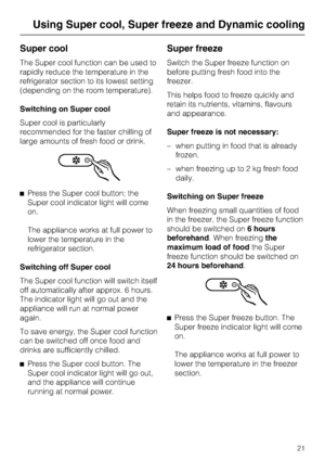 Page 21Super cool
The Super cool function can be used to
rapidly reduce the temperature in the
refrigerator section to its lowest setting
(depending on the room temperature).
Switching on Super cool
Super cool is particularly
recommended for the faster chilling of
large amounts of fresh food or drink.
^Press the Super cool button; the
Super cool indicator light will come
on.
The appliance works at full power to
lower the temperature in the
refrigerator section.
Switching off Super cool
The Super cool function...