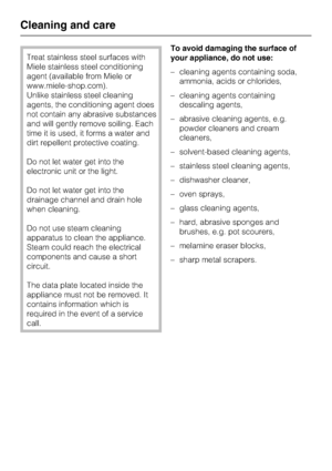Page 36Treat stainless steel surfaces with
Miele stainless steel conditioning
agent (available from Miele or
www.miele-shop.com).
Unlike stainless steel cleaning
agents, the conditioning agent does
not contain any abrasive substances
and will gently remove soiling. Each
time it is used, it forms a water and
dirt repellent protective coating.
Do not let water get into the
electronic unit or the light.
Do not let water get into the
drainage channel and drain hole
when cleaning.
Do not use steam cleaning
apparatus...