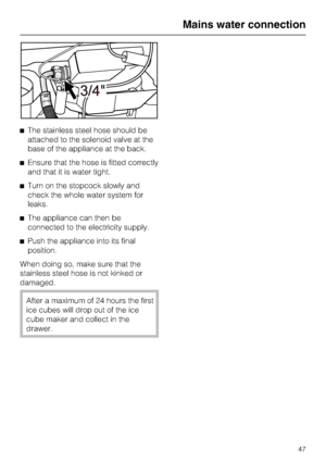 Page 47^The stainless steel hose should be
attached to the solenoid valve at the
base of the appliance at the back.
^Ensure that the hose is fitted correctly
and that it is water tight.
^Turn on the stopcock slowly and
check the whole water system for
leaks.
^The appliance can then be
connected to the electricity supply.
^Push the appliance into its final
position.
When doing so, make sure that the
stainless steel hose is not kinked or
damaged.
After a maximum of 24 hours the first
ice cubes will drop out of...