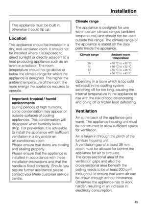 Page 49This appliance must be built in,
otherwise it could tip up.
Location
This appliance should be installed in a
dry, well-ventilated room. It should not
be installed where it is exposed to
direct sunlight or directly adjacent to a
heat-producing appliance such as an
oven or a radiator. The room
temperature should not go above or
below the climate range for which the
appliance is designed. The higher the
ambient temperature of the room, the
more energy the appliance requires to
operate.
Important: tropical /...