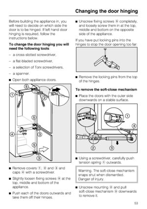 Page 53Before building the appliance in, you
will need to decide on which side the
door is to be hinged. If left hand door
hinging is required, follow the
instructions below.
To change the door hinging you will
need the following tools:
–a cross-slotted screwdriver,
–a flat-bladed screwdriver,
–a selection of Torx screwdrivers,
–a spanner.
^Open both appliance doors.
^
Remove coversa,bandcand
capsdwith a screwdriver.
^
Slightly loosen fixing screwseat the
top, middle and bottom of the
appliance.
^
Push each of...