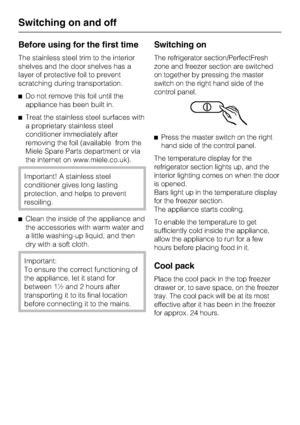 Page 14Before using for the first time
The stainless steel trim to the interior
shelves and the door shelves has a
layer of protective foil to prevent
scratching during transportation.
^Do not remove this foil until the
appliance has been built in.
^Treat the stainless steel surfaces with
a proprietary stainless steel
conditioner immediately after
removing the foil (available from the
Miele Spare Parts department or via
the internet on www.miele.co.uk).
Important! A stainless steel
conditioner gives long...