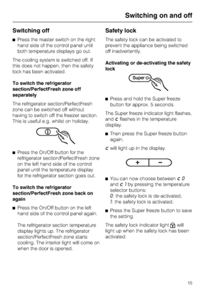 Page 15Switching off
^Press the master switch on the right
hand side of the control panel until
both temperature displays go out.
The cooling system is switched off. If
this does not happen, then the safety
lock has been activated.
To switch the refrigerator
section/PerfectFresh zone off
separately
The refrigerator section/PerfectFresh
zone can be switched off without
having to switch off the freezer section.
This is useful e.g. whilst on holiday.
^Press the On/Off button for the
refrigerator...