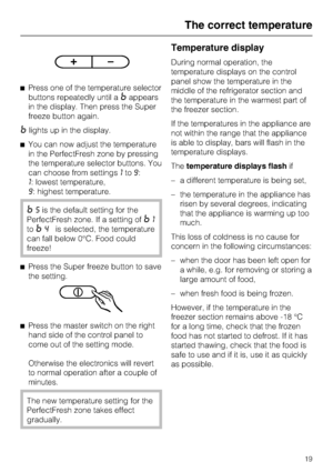 Page 19^Press one of the temperature selector
buttons repeatedly until a
=appears
in the display. Then press the Super
freeze button again.
=lights up in the display.
^You can now adjust the temperature
in the PerfectFresh zone by pressing
the temperature selector buttons. You
can choose from settings1to9:
1: lowest temperature,
9: highest temperature.
=5is the default setting for the
PerfectFresh zone. If a setting of
=1
to
=4is selected, the temperature
can fall below 0°C. Food could
freeze!
^Press the Super...