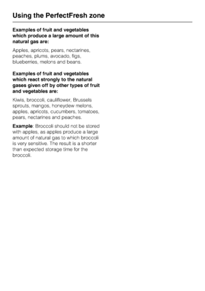 Page 28Examples of fruit and vegetables
which produce a large amount of this
natural gas are:
Apples, apricots, pears, nectarines,
peaches, plums, avocado, figs,
blueberries, melons and beans.
Examples of fruit and vegetables
which react strongly to the natural
gases given off by other types of fruit
and vegetables are:
Kiwis, broccoli, cauliflower, Brussels
sprouts, mangos, honeydew melons,
apples, apricots, cucumbers, tomatoes,
pears, nectarines and peaches.
Example: Broccoli should not be stored
with apples,...