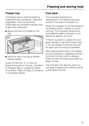 Page 35Freezer tray
The freezer tray is useful for freezing
small items such as berries, herbs and
vegetables. They can be frozen
individually and therefore maintain their
shape when defrosted.
^Space the food out loosely on the
tray.
^Hang the tray in the top or middle
freezer drawer.
Leave the food for 10-12 hours to
freeze thoroughly on the tray. Transfer it
to a freezer bag or suitable container
once frozen. Place the bag or container
in the freezer drawer.
Cool pack
The cool pack prevents the
temperature...