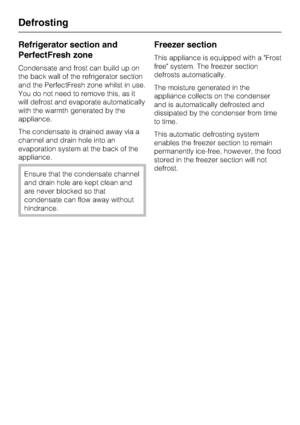 Page 36Refrigerator section and
PerfectFresh zone
Condensate and frost can build up on
the back wall of the refrigerator section
and the PerfectFresh zone whilst in use.
You do not need to remove this, as it
will defrost and evaporate automatically
with the warmth generated by the
appliance.
The condensate is drained away via a
channel and drain hole into an
evaporation system at the back of the
appliance.
Ensure that the condensate channel
and drain hole are kept clean and
are never blocked so that
condensate...
