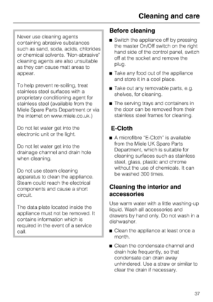 Page 37Never use cleaning agents
containing abrasive substances
such as sand, soda, acids, chlorides
or chemical solvents. Non-abrasive
cleaning agents are also unsuitable
as they can cause matt areas to
appear.
To help prevent re-soiling, treat
stainless steel surfaces with a
proprietary conditioning agent for
stainless steel (available from the
Miele Spare Parts Department or via
the internet on www.miele.co.uk.)
Do not let water get into the
electronic unit or the light.
Do not let water get into the...