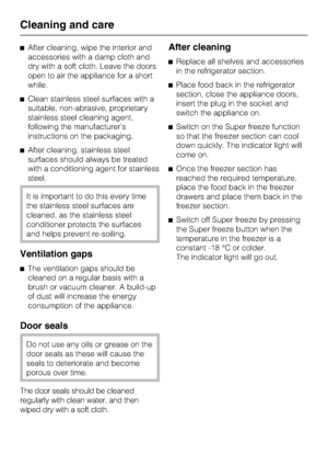 Page 38^After cleaning, wipe the interior and
accessories with a damp cloth and
dry with a soft cloth. Leave the doors
open to air the appliance for a short
while.
^Clean stainless steel surfaces with a
suitable, non-abrasive, proprietary
stainless steel cleaning agent,
following the manufacturer’s
instructions on the packaging.
^After cleaning, stainless steel
surfaces should always be treated
with a conditioning agent for stainless
steel.
It is important to do this every time
the stainless steel surfaces are...