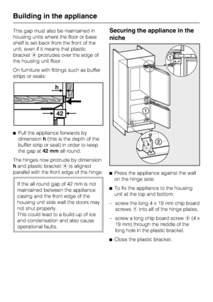 Page 56This gap must also be maintained in
housing units where the floor or base
shelf is set-back from the front of the
unit, even if it means that plastic
bracketdprotrudes over the edge of
the housing unit floor.
On furniture with fittings such as buffer
strips or seals:
^Pull the appliance forwards by
dimensionh(this is the depth of the
buffer strip or seal) in order to keep
the gap at42 mmall round.
The hinges now protrude by dimension
hand plastic bracketdis aligned
parallel with the front edge of the...