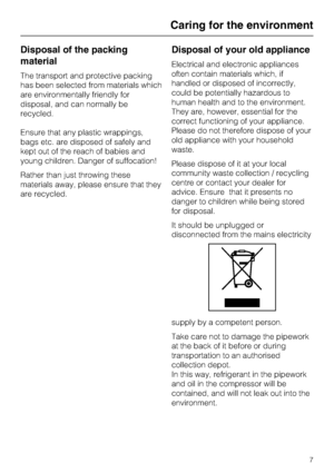 Page 7Disposal of the packing
material
The transport and protective packing
has been selected from materials which
are environmentally friendly for
disposal, and can normally be
recycled.
Ensure that any plastic wrappings,
bags etc. are disposed of safely and
kept out of the reach of babies and
young children. Danger of suffocation!
Rather than just throwing these
materials away, please ensure that they
are recycled.
Disposal of your old appliance
Electrical and electronic appliances
often contain materials...