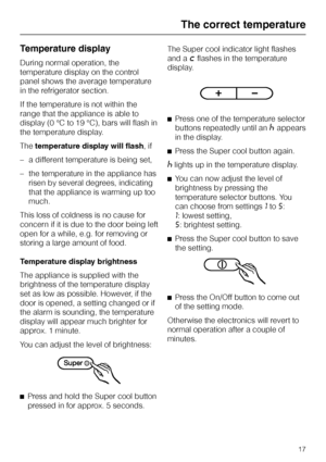 Page 17Temperature display
During normal operation, the
temperature display on the control
panel shows the average temperature
in the refrigerator section.
If the temperature is not within the
range that the appliance is able to
display (0 °C to 19 °C), bars will flash in
the temperature display.
Thetemperature display will flash, if
–a different temperature is being set,
–the temperature in the appliance has
risen by several degrees, indicating
that the appliance is warming up too
much.
This loss of coldness...