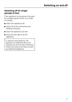 Page 53Switching off for longer
periods of time
If the appliance is not going to be used
for a longer period of time, e.g. whilst
on holiday,
^switch the appliance off,
^switch off at the wall socket and
withdraw the plug,
^clean the appliance out and
^leave the door ajar to air the
appliance.
If, during a long absence, the
appliance is switched off but not
cleaned out and the door is left shut,
mould and odours are likely to build
up inside the appliance.
Switching on and off
13
 