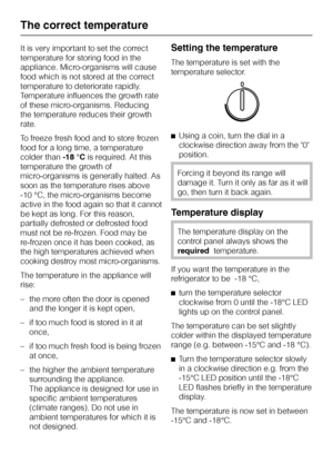 Page 54It is very important to set the correct
temperature for storing food in the
appliance. Micro-organisms will cause
food which is not stored at the correct
temperature to deteriorate rapidly.
Temperature influences the growth rate
of these micro-organisms. Reducing
the temperature reduces their growth
rate.
To freeze fresh food and to store frozen
food for a long time, a temperature
colder than-18 °Cis required. At this
temperature the growth of
micro-organisms is generally halted. As
soon as the...