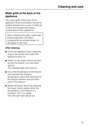 Page 65Metal grille at the back of the
appliance
The metal grille at the back of the
appliance (heat exchanger) should be
dusted at least once a year. A build-up
of dust will increase the energy
consumption of the appliance.
When cleaning the grille, make sure
that the pipework and other
components do not get broken or
damaged in any way.
After cleaning
^Close the appliance door, insert the
plug in the socket and switch the
appliance back on.
^Switch on the Super freeze function
so that the freezer can cool...