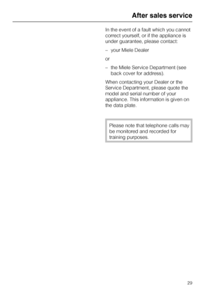 Page 69In the event of a fault which you cannot
correct yourself, or if the appliance is
under guarantee, please contact:
–your Miele Dealer
or
–the Miele Service Department (see
back cover for address).
When contacting your Dealer or the
Service Department, please quote the
model and serial number of your
appliance. This information is given on
the data plate.
Please note that telephone calls may
be monitored and recorded for
training purposes.
After sales service
29
 