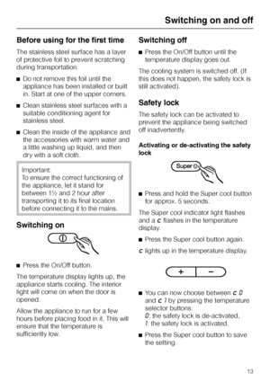 Page 13Before using for the first time
The stainless steel surface has a layer
of protective foil to prevent scratching
during transportation.
^Do not remove this foil until the
appliance has been installed or built
in. Start at one of the upper corners.
^Clean stainless steel surfaces with a
suitable conditioning agent for
stainless steel.
^Clean the inside of the appliance and
the accessories with warm water and
a little washing up liquid, and then
dry with a soft cloth.
Important:
To ensure the correct...