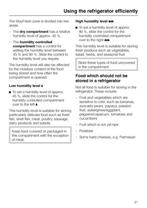 Page 21The StayFresh zone is divided into two
areas:
–Thedry compartmenthas a relative
humidity level of approx. 45 %.
–Thehumidity controlled
compartmenthas a control for
setting the humidity level between
45 % and 90 %. Slide the control to
the humidity level you require.
The humidity level will also be affected
by the moisture content of the food
being stored and how often the
compartment is opened.
Low humidity level,
^To set a humidity level of approx.
45 %, slide the control for the
humidity controlled...