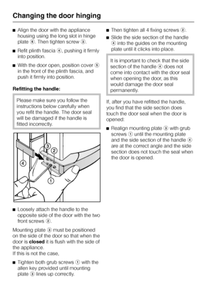 Page 36^Align the door with the appliance
housing using the long slot in hinge
platef. Then tighten screwc.
^Refit plinth fasciad, pushing it firmly
into position.
^With the door open, position covere
in the front of the plinth fascia, and
push it firmly into position.
Refitting the handle:
Please make sure you follow the
instructions below carefully when
you refit the handle. The door seal
will be damaged if the handle is
fitted incorrectly.
^
Loosely attach the handle to the
opposite side of the door with the...